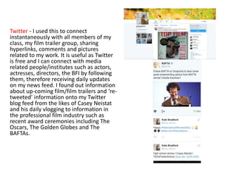 Twitter - I used this to connect
instantaneously with all members of my
class, my film trailer group, sharing
hyperlinks, comments and pictures
related to my work. It is useful as Twitter
is free and I can connect with media
related people/institutes such as actors,
actresses, directors, the BFI by following
them, therefore receiving daily updates
on my news feed. I found out information
about up-coming film/film trailers and ‘re-
tweeted’ information onto my Twitter
blog feed from the likes of Casey Neistat
and his daily vlogging to information in
the professional film industry such as
recent award ceremonies including The
Oscars, The Golden Globes and The
BAFTAs.
 