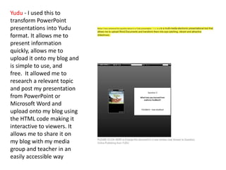 Yudu - I used this to
transform PowerPoint
presentations into Yudu
format. It allows me to
present information
quickly, allows me to
upload it onto my blog and
is simple to use, and
free. It allowed me to
research a relevant topic
and post my presentation
from PowerPoint or
Microsoft Word and
upload onto my blog using
the HTML code making it
interactive to viewers. It
allows me to share it on
my blog with my media
group and teacher in an
easily accessible way
 