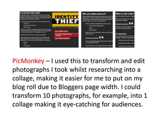 PicMonkey – I used this to transform and edit
photographs I took whilst researching into a
collage, making it easier for me to put on my
blog roll due to Bloggers page width. I could
transform 10 photographs, for example, into 1
collage making it eye-catching for audiences.
 