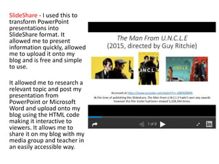 SlideShare - I used this to
transform PowerPoint
presentations into
SlideShare format. It
allowed me to present
information quickly, allowed
me to upload it onto my
blog and is free and simple
to use.
It allowed me to research a
relevant topic and post my
presentation from
PowerPoint or Microsoft
Word and upload onto my
blog using the HTML code
making it interactive to
viewers. It allows me to
share it on my blog with my
media group and teacher in
an easily accessible way.
 