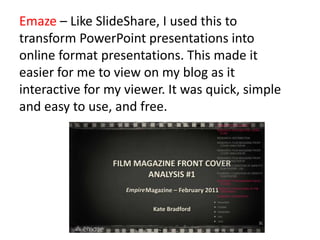 Emaze – Like SlideShare, I used this to
transform PowerPoint presentations into
online format presentations. This made it
easier for me to view on my blog as it
interactive for my viewer. It was quick, simple
and easy to use, and free.
 