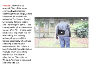 YouTube - I used this to
research films of the same
genre and watch trailers,
upcoming films and clips, actors
interviews. I have watched
trailers for The Hunger Games,
Mockingjay, Tortoise In Love
and The Divergent Series. I also
investigated topical information
such as Web 2.0 – finding out it
has been as important tool for
researching and reading
reviews of successful film
trailers, specifically when I was
analyzing the codes and
conventions of film trailers. I
have looked at Casey Neistat on
YouTube when researching
distribution methods to
advertise my film trailer on
Web 2.0. YouTube is free, quick
and simple to use.
 