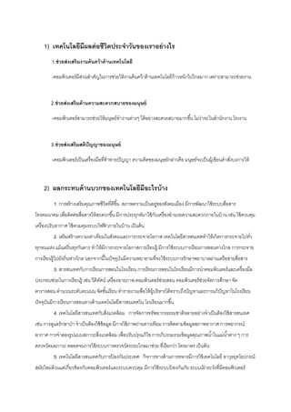 1) เทคโนโลยีมีผลต่อชีวิตประจําวันของเราอย่างไร
1.ช่วยส่งเสริมงานค้นคว้าด้านเทคโนโลยี
-คอมพิวเตอร์มีส่วนสําคัญในการช่วยให้งานค้นคว้าด้านเทคโนโลยีก้าวหน้าไปไกลมาก เพราะสามารถช่วยงาน
คํานวณที่ซับซ้อนซึ่งไม่สามารถทําได้มาก่อน ตัวอย่างง่ายๆ 
             2.ช่วยส่งเสริมด้านความสะดวกสบายของมนุษย์ 
              ‐คอมพิวเตอร์สามารถช่วยให้มนุษย์ทํางานต่างๆ ได้อย่างสะดวยสบายมากขึ้น ไม่ว่าจะในสํานักงาน โรงงาน
อุตสาหกรรม โรงงานผลิตกระแสไฟฟ้ า โรงพยาบาล เครื่องบิน รถยนต์ ฯลฯ 
             3.ช่วยส่งเสริมสติปัญญาของมนุษย์ 
              ‐คอมพิวเตอร์เป็นเครื่องมือที่ท้าทายปัญญา ความคิดของมนุษย์กล่าวคือ มนุษย์จะเป็นผู้เขียนคําสั่งบงการให้
เครื่องทํางานตามที่ต้องการ แม้คอมพิวเตอร์จะทําให้เราคิดคํานวณน้อยลง 
2) ผลกระทบด้านบวกของเทคโนโลยีมีอะไรบ้าง
1. การสร้างเสริมคุณภาพชีวิตที่ดีขึ้น สภาพความเป็นอยู่ของสังคมเมือง มีการพัฒนาใช้ระบบสื่อสาร
โทรคมนาคม เพื่อติดต่อสื่อสารให้สะดวกขึ้น มีการประยุกต์มาใช้กับเครื่องอํานวยความสะดวกภายในบ้าน เช่น ใช้ควบคุม
เครื่องปรับอากาศ ใช้ควมคุมระบบไฟฟ้ าภายในบ้าน เป็นต้น
2. เสริมสร้างความเท่าเทียมในสังคมและการกระจายโอกาส เทคโนโลยีสารสนเทศทําให้เกิดการกระจายไปทั่ว
ทุกหนแห่ง แม้แต่ถิ่นทุรกันดาร ทําให้มีการกระจายโอกาสการเรียนรู้ มีการใช้ระบบการเรียนการสอนทางไกล การกระจาย
การเรียนรู้ไปยังถิ่นห่างไกล นอกจากนี้ในปัจจุบันมีความพยายามที่จะใช้ระบบการรักษาพยาบาลผ่านเครือข่ายสื่อสาร
3. สารสนเทศกับการเรียนการสอนในโรงเรียน การเรียนการสอนในโรงเรียนมีการนําคอมพิวเตอร์และเครื่องมือ
ประกอบช่วยในการเรียนรู้ เช่น วีดิทัศน์ เครื่องฉายภาพ คอมพิวเตอร์ช่วยสอน คอมพิวเตอร์ช่วยจัดการศึกษา จัด
ตารางสอน คํานวณระดับคะแนน จัดชั้นเรียน ทํารายงานเพื่อให้ผู้บริหารได้ทราบถึงปัญหาและการแก้ปัญหาในโรงเรียน
ปัจจุบันมีการเรียนการสอนทางด้านเทคโนโลยีสารสนเทศใน โรงเรียนมากขึ้น
4. เทคโนโลยีสารสนเทศกับสิ่งแวดล้อม การจัดการทรัพยากรธรรมชาติหลายอย่างจําเป็นต้องใช้สารสนเทศ
เช่น การดูแลรักษาป่า จําเป็นต้องใช้ข้อมูล มีการใช้ภาพถ่ายดาวเทียม การติดตามข้อมูลสภาพอากาศ การพยากรณ์
อากาศ การจําลองรูปแบบสภาวะสิ่งแวดล้อม เพื่อปรับปรุงแก้ไข การเก็บรวมรวมข้อมูลคุณภาพนํ้าในแม่นํ้าต่าง ๆ การ
ตรวจวัดมลภาวะ ตลอดจนการใช้ระบบการตรวจวัดระยะไกลมาช่วย ที่เรียกว่า โทรมาตร เป็นต้น
5. เทคโนโลยีสารสนเทศกับการป้ องกันประเทศ กิจการทางด้านการทหารมีการใช้เทคโนโลยี อาวุธยุทโธปกรณ์
สมัยใหม่ล้วนแต่เกี่ยวข้องกับคอมพิวเตอร์และระบบควบคุม มีการใช้ระบบป้ องกันภัย ระบบเฝ้ าระวังที่มีคอมพิวเตอร์
 