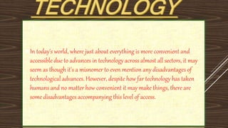 In today's world, where just about everything is more convenient and
accessible due to advances in technology across almost all sectors, it may
seem as though it's a misnomer to even mention any disadvantages of
technological advances. However, despite how far technology has taken
humans and no matter how convenient it may make things, there are
some disadvantages accompanying this level of access.
 