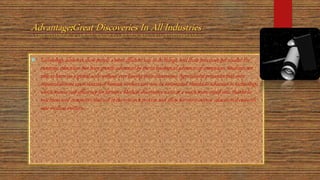 :
 Technology advances show people a more efficient way to do things, and these processes get results. For
example, education has been greatly advanced by the technological advances of computers. Students are
able to learn on a global scale without ever leaving their classrooms. Agricultural processes that once
required dozens upon dozens of human workers can now be automated, thanks to advances in technology,
which means cost-efficiency for farmers. Medical discoveries occur at a much more rapid rate, thanks to
machines and computers that aid in the research process and allow for more intense educational research
into medical matters.
 