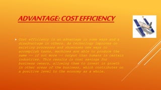ADVANTAGE:COSTEFFICIENCY
 Cost efficiency is an advantage in some ways and a
disadvantage in others. As technology improves on
existing processes and showcases new ways to
accomplish tasks, machines are able to produce the
same -- if not more -- output than humans in certain
industries. This results in cost savings for
business owners, allowing them to invest in growth
in other areas of the business, which contributes on
a positive level to the economy as a whole.
 
