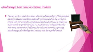 Disadvantage: Less Value In Human Workers
 Human workers retain less value, which is a disadvantage of technological
advances. Because machines automate processes and do the work of 10
people with one computer, companies find they don't need to employ as
many people to get the job done. As machines and computers become
even more advanced and efficient, this will continue to be a growing
disadvantage of technology and an issue that has a global impact.
 