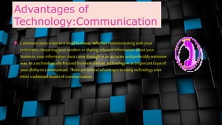 Advantages of
Technology:Communication
 Communication is key in a small business. Whether communicating with your
customers, contacting your vendors orsharing relevantinformation about your
business, your information must come through in an accurate andpreferably winsome
way. In a technologically focused business climate, technology is an important facet of
your ability to communicate. There areseveral advantages to using technology over
more traditional meansof communication.
 