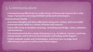  Communicating effectively in a wide variety of forms and contexts for a wide
range of purposes and using multiple media and technologies.
Communicate Clearly
 Articulate thoughts and ideas effectively using oral, written, and non-verbal
communication skills in a variety of forms and contexts
 Listen effectively to decipher meaning , including knowledge, values, attitudes,
and intentions
 Use communication for a range of purposes (e.g., to inform, instruct, motivate,
and persuade) and in diverse environments (including multi-lingual )
 Utilize multiple media and technologies, and know how to judge their
effectiveness a priori as well as assess their impact
 