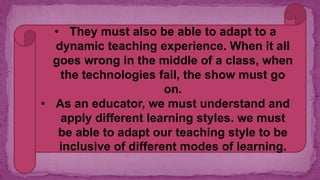 • They must also be able to adapt to a
dynamic teaching experience. When it all
goes wrong in the middle of a class, when
the technologies fail, the show must go
on.
• As an educator, we must understand and
apply different learning styles. we must
be able to adapt our teaching style to be
inclusive of different modes of learning.
 