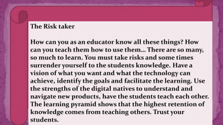 The Risk taker
How can you as an educator know all these things? How
can you teach them how to use them… There are so many,
so much to learn. You must take risks and some times
surrender yourself to the students knowledge. Have a
vision of what you want and what the technology can
achieve, identify the goals and facilitate the learning. Use
the strengths of the digital natives to understand and
navigate new products, have the students teach each other.
The learning pyramid shows that the highest retention of
knowledge comes from teaching others. Trust your
students.
 