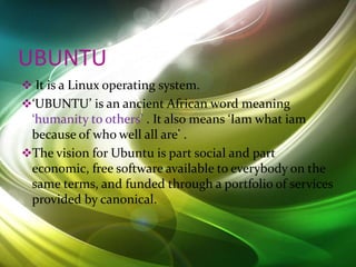 UBUNTU
 It is a Linux operating system.
‘UBUNTU’ is an ancient African word meaning
‘humanity to others’ . It also means ‘Iam what iam
because of who well all are’ .
The vision for Ubuntu is part social and part
economic, free software available to everybody on the
same terms, and funded through a portfolio of services
provided by canonical.
 