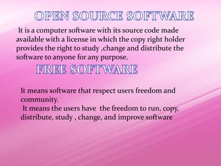 It is a computer software with its source code made
available with a license in which the copy right holder
provides the right to study ,change and distribute the
software to anyone for any purpose.
It means software that respect users freedom and
community.
It means the users have the freedom to run, copy,
distribute, study , change, and improve software
 