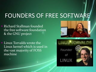 FOUNDERS OF FREE SOFTWARE
 Richard Stallman founded
the free software foundation
& the GNU project
 Linux Torvalds wrote the
Linux kernel which is used in
the vast majority of FOSS
machine
 