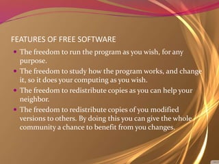 FEATURES OF FREE SOFTWARE
 The freedom to run the program as you wish, for any
purpose.
 The freedom to study how the program works, and change
it, so it does your computing as you wish.
 The freedom to redistribute copies as you can help your
neighbor.
 The freedom to redistribute copies of you modified
versions to others. By doing this you can give the whole
community a chance to benefit from you changes.
 