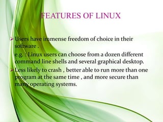 FEATURES OF LINUX
Users have immense freedom of choice in their
software .
e.g. : Linux users can choose from a dozen different
command line shells and several graphical desktop.
Less likely to crash , better able to run more than one
program at the same time , and more secure than
many operating systems.
 