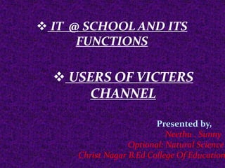  IT @ SCHOOL AND ITS
FUNCTIONS
 USERS OF VICTERS
CHANNEL
Presented by,
Neethu . Sunny
Optional: Natural Science
Christ Nagar B.Ed College Of Education
 