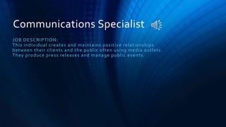 Communications Specialist
JOB DESCRIPTION:
This individual creates and maintains positive relationships
between their clients and the public often using media outlets.
They produce press releases and manage public events.
 