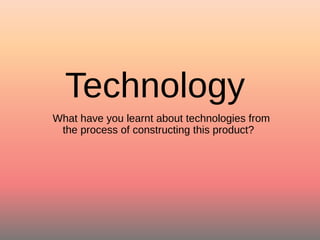 Technology
What have you learnt about technologies from
the process of constructing this product?
 