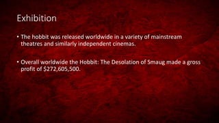Exhibition
• The hobbit was released worldwide in a variety of mainstream
theatres and similarly independent cinemas.
• Overall worldwide the Hobbit: The Desolation of Smaug made a gross
profit of $272,605,500.
 