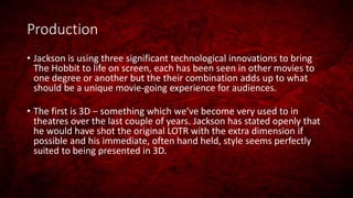 Production
• Jackson is using three significant technological innovations to bring
The Hobbit to life on screen, each has been seen in other movies to
one degree or another but the their combination adds up to what
should be a unique movie-going experience for audiences.
• The first is 3D – something which we’ve become very used to in
theatres over the last couple of years. Jackson has stated openly that
he would have shot the original LOTR with the extra dimension if
possible and his immediate, often hand held, style seems perfectly
suited to being presented in 3D.
 