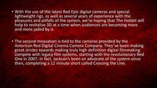 • With the use of the latest Red Epic digital cameras and special
lightweight rigs, as well as several years of experience with the
pleasures and pitfalls of the system, we’re hoping that The Hobbit will
help to revitalise 3D at a time when audiences are becoming more
and more jaded by it.
• The second innovation is tied to the cameras provided by the
American Red Digital Cinema Camera Company. They’ve been making
great strides towards making truly high definition digital filmmaking
compete with legacy film systems, starting with the revolutionary Red
One in 2007. In fact, Jackson’s been an advocate of the system since
then, completing a 12 minute short called Crossing the Line.
 