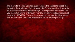 • The move to the Red Epic has given Jackson the chance to shoot The
Hobbit at 5K resolution. For reference, that’s means each still frame is
5120 pixels wide and 2700 pixels high. The high definition videos that
you marvel at online or through your Blu-ray player today measure, at
best, just 1920x1080. The result means much greater detail onscreen
and an assurance that later releases will be absolutely pin sharp.
 