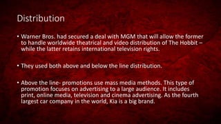 Distribution
• Warner Bros. had secured a deal with MGM that will allow the former
to handle worldwide theatrical and video distribution of The Hobbit –
while the latter retains international television rights.
• They used both above and below the line distribution.
• Above the line- promotions use mass media methods. This type of
promotion focuses on advertising to a large audience. It includes
print, online media, television and cinema advertising. As the fourth
largest car company in the world, Kia is a big brand.
 