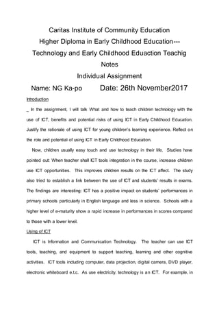 Caritas Institute of Community Education
Higher Diploma in Early Childhood Education---
Technology and Early Childhood Eduaction Teachig
Notes
Individual Assignment
Name: NG Ka-po Date: 26th November2017
Introduction
In the assignment, I will talk What and how to teach children technology with the
use of ICT, benefits and potential risks of using ICT in Early Childhood Education.
Justify the rationale of using ICT for young children’s learning experience. Reflect on
the role and potential of using ICT in Early Childhood Education.
Now, children usually easy touch and use technology in their life. Studies have
pointed out: When teacher shall ICT tools integration in the course, increase children
use ICT opportunities. This improves children results on the ICT affect. The study
also tried to establish a link between the use of ICT and students’ results in exams.
The findings are interesting: ICT has a positive impact on students’ performances in
primary schools particularly in English language and less in science. Schools with a
higher level of e-maturity show a rapid increase in performances in scores compared
to those with a lower level.
Using of ICT
ICT is Information and Communication Technology. The teacher can use ICT
tools, teaching, and equipment to support teaching, learning and other cognitive
activities. ICT tools including computer, data projection, digital camera, DVD player,
electronic whiteboard e.t.c. As use electricity, technology is an ICT. For example, in
 