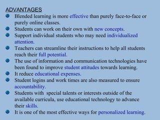 ADVANTAGES
Blended learning is more effective than purely face-to-face or
purely online classes.
Students can work on their own with new concepts.
Support individual students who may need individualized
attention.
Teachers can streamline their instructions to help all students
reach their full potential.
The use of information and communication technologies have
been found to improve student attitudes towards learning.
It reduce educational expenses.
Student logins and work times are also measured to ensure
accountability.
Students with special talents or interests outside of the
available curricula, use educational technology to advance
their skills.
It is one of the most effective ways for personalized learning.
 
