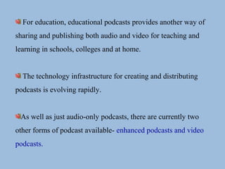 For education, educational podcasts provides another way of
sharing and publishing both audio and video for teaching and
learning in schools, colleges and at home.
The technology infrastructure for creating and distributing
podcasts is evolving rapidly.
As well as just audio-only podcasts, there are currently two
other forms of podcast available- enhanced podcasts and video
podcasts.
 