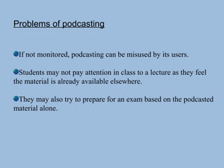 Problems of podcasting
If not monitored, podcasting can be misused by its users.
Students may not pay attention in class to a lecture as they feel
the material is already available elsewhere.
They may also try to prepare for an exam based on the podcasted
material alone.
 