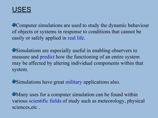 USES
Computer simulations are used to study the dynamic behaviour
of objects or systems in response to conditions that cannot be
easily or safely applied in real life.
Simulations are especially useful in enabling observers to
measure and predict how the functioning of an entire system
may be affected by altering individual components within that
system.
Simulations have great military applications also.
Many uses for a computer simulation can be found within
various scientific fields of study such as meteorology, physical
sciences,etc .
 