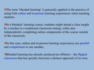 The term ‘blended learning’ is generally applied to the practice of
using both online and in-person learning experiences when teaching
students.
In a blended- learning course, students might attend a class taught
by a teacher in a traditional classroom setting, while also
independently completing online components of the course outside
of the classroom.
In this case, online and in-person learning experiences are parallel
and complement to one another.
Blended learning has already produced an offshoot – the flipped
classroom-that has quickly beecome a distinct approach of its own.
 