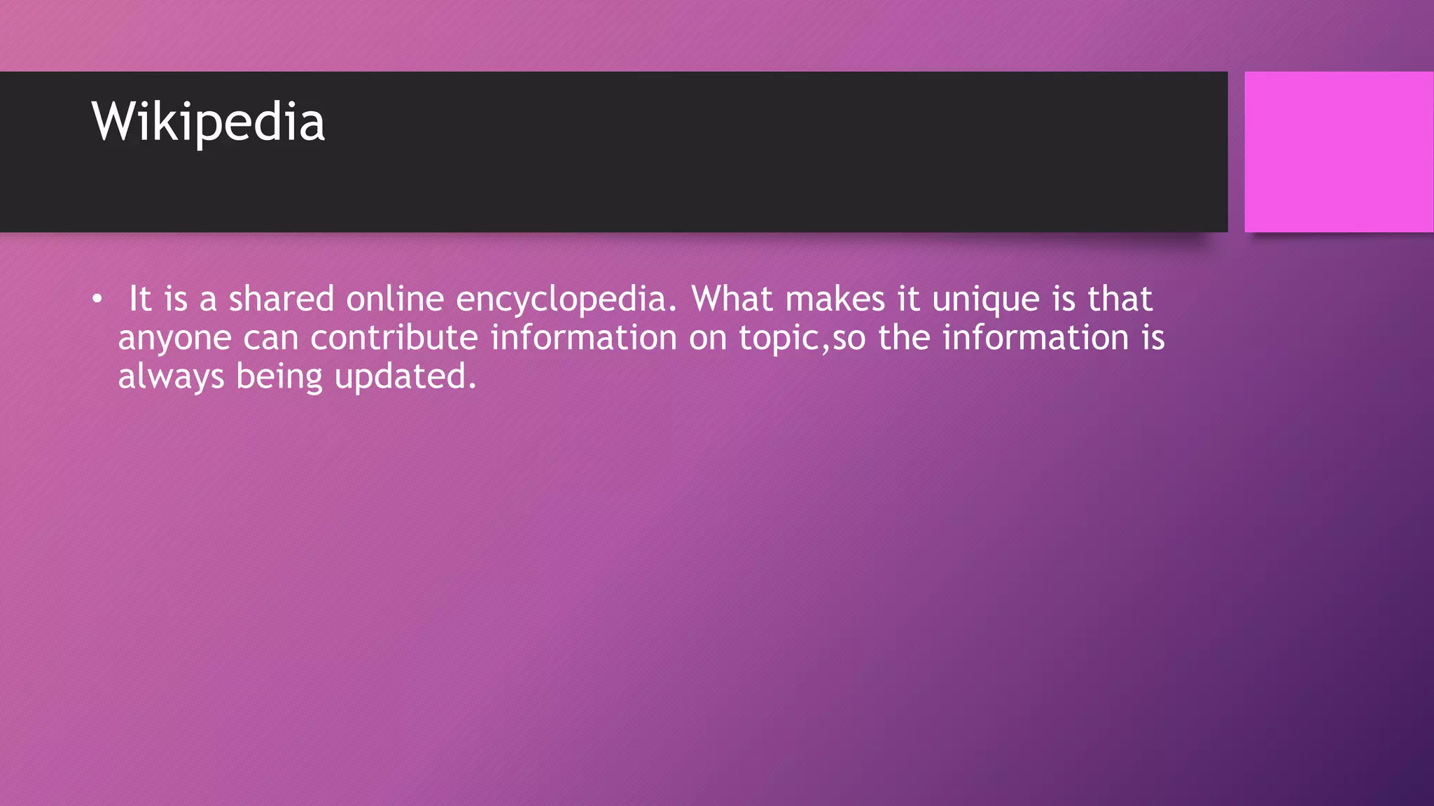 Wikipedia
• It is a shared online encyclopedia. What makes it unique is that
anyone can contribute information on topic,so the information is
always being updated.
 