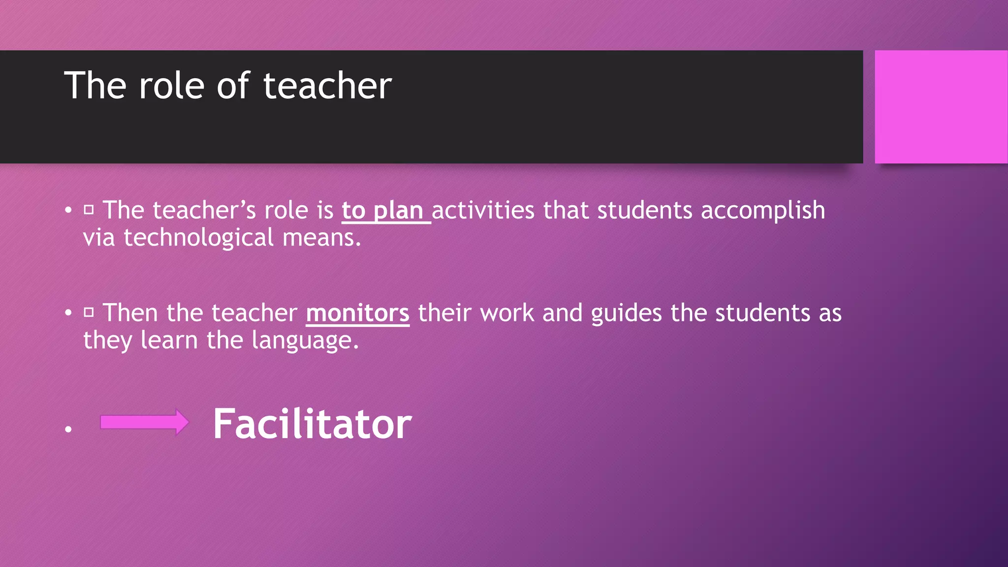 The role of teacher
• The teacher’s role is to plan activities that students accomplish
via technological means.
• Then the teacher monitors their work and guides the students as
they learn the language.
• Facilitator
 