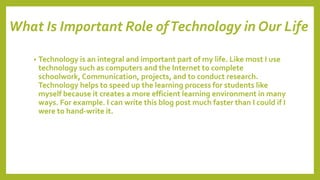 What Is Important Role ofTechnology in Our Life
• Technology is an integral and important part of my life. Like most I use
technology such as computers and the Internet to complete
schoolwork, Communication, projects, and to conduct research.
Technology helps to speed up the learning process for students like
myself because it creates a more efficient learning environment in many
ways. For example. I can write this blog post much faster than I could if I
were to hand-write it.
 
