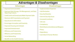 Advantages & Disadvantages
Advantages
 Improves Communication
 Improves Data Storage, File Management, and Data
Reporting/ Analysis
 Credit Cards and Smartcards Make Payment Safer
 Electronic Bill Presentation and Payment
 Easy Access to Information
 Encourages Innovation and Creativity
 Improved Housing and Lifestyle
 Improved Entertainment
 Efficiency and Productivity
 Efficiency and Productivity
 Social Networking
 Benefits to the Health Industry
Disadvantages
 Implementation Expenses
 Job Elimination
 Security Breaches
 Internet Security Issues
 Increased Loneliness
 Job Loss
 Competency
 World Destruction/Advanced Weapons
 Piracy
 Dependency
 LessValue In Human Workers
 