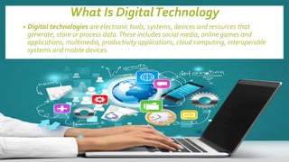 What Is DigitalTechnology
• Digital technologies are electronic tools, systems, devices and resources that
generate, store or process data.These includes social media, online games and
applications, multimedia, productivity applications, cloud computing, interoperable
systems and mobile devices.
 
