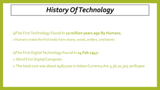 History OfTechnology
The FirstTechnology Found In 10 million years ago By Humans.
Humans make the first tools from stone, wood, antlers, and bones
The First DigitalTechnology Found In 14 Feb 1947.
 Word First Digital Computer.
 The total cost was about $487,000 in Indian CurrencyAre 3,36,10,305.00 Rupee
 