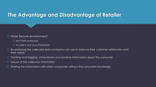 The Advantage and Disadvantage of Retailer
 More Secure environment
 Anti-Theft protection
 Accident and injury Prevention
 By analysing the collected data company can use to improve their customer satisfaction and
their needs
 Tracking and logging unnecessary and sensitive information about the consumer
 Misuse of the collective information
 Sharing the information with other companies without the consumer knowledge
 