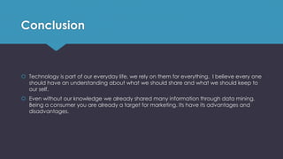 Conclusion
 Technology is part of our everyday life, we rely on them for everything. I believe every one
should have an understanding about what we should share and what we should keep to
our self.
 Even without our knowledge we already shared many information through data mining.
Being a consumer you are already a target for marketing. Its have its advantages and
disadvantages.
 