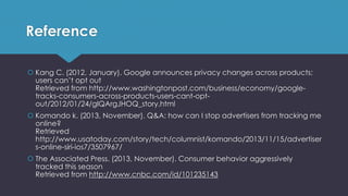 Reference
 Kang C. (2012, January). Google announces privacy changes across products;
users can’t opt out
Retrieved from http://www.washingtonpost.com/business/economy/google-
tracks-consumers-across-products-users-cant-opt-
out/2012/01/24/gIQArgJHOQ_story.html
 Komando k. (2013, November). Q&A: how can I stop advertisers from tracking me
online?
Retrieved
http://www.usatoday.com/story/tech/columnist/komando/2013/11/15/advertiser
s-online-siri-ios7/3507967/
 The Associated Press. (2013, November). Consumer behavior aggressively
tracked this season
Retrieved from http://www.cnbc.com/id/101235143
 