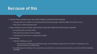 Because of this
 Almost every business now uses online media to promote their business.
 Through their own website to having dedicated Facebook page, LinkedIn profile and twitter account
 They rely on online advertisements
 Most company want to learn about their consumers habits for their business benefits
 By tracking their purchase history
 Their search keywords on their websites
 Tracking their movement a crossing their website
 Data Mining
 Definition (Reference.com)
 The process of collecting, searching through, and analyzing a large amount of data in a database, as to
discover patterns or relationships
 By collecting and analyzing, The companies can predict the consumer needs and they can improve their marketing
strategies
 