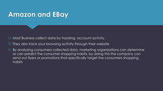 Amazon and EBay
 Most Business collect data by tracking account activity.
 They also track your browsing activity through their website
 By analyzing consumers collected data, marketing organizations can determine
or can predict the consumer shopping habits, by doing this the company can
send out flyers or promotions that specifically target the consumers shopping
habits
 