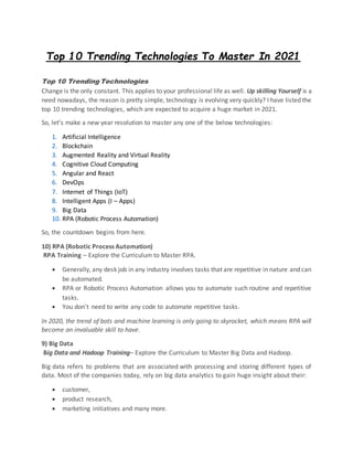 Top 10 Trending Technologies To Master In 2021
Top 10 Trending Technologies
Change is the only constant. This applies to your professional life as well. Up skilling Yourself is a
need nowadays, the reason is pretty simple, technology is evolving very quickly? I have listed the
top 10 trending technologies, which are expected to acquire a huge market in 2021.
So, let’s make a new year resolution to master any one of the below technologies:
1. Artificial Intelligence
2. Blockchain
3. Augmented Reality and Virtual Reality
4. Cognitive Cloud Computing
5. Angular and React
6. DevOps
7. Internet of Things (IoT)
8. Intelligent Apps (I – Apps)
9. Big Data
10. RPA (Robotic Process Automation)
So, the countdown begins from here.
10) RPA (Robotic Process Automation)
RPA Training – Explore the Curriculum to Master RPA.
 Generally, any desk job in any industry involves tasks that are repetitive in nature and can
be automated.
 RPA or Robotic Process Automation allows you to automate such routine and repetitive
tasks.
 You don’t need to write any code to automate repetitive tasks.
In 2020, the trend of bots and machine learning is only going to skyrocket, which means RPA will
become an invaluable skill to have.
9) Big Data
Big Data and Hadoop Training– Explore the Curriculum to Master Big Data and Hadoop.
Big data refers to problems that are associated with processing and storing different types of
data. Most of the companies today, rely on big data analytics to gain huge insight about their:
 customer,
 product research,
 marketing initiatives and many more.
 
