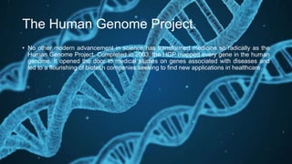 The Human Genome Project.
• No other modern advancement in science has transformed medicine so radically as the
Human Genome Project. Completed in 2003, the HGP mapped every gene in the human
genome. It opened the door to medical studies on genes associated with diseases and
led to a flourishing of biotech companies seeking to find new applications in healthcare.
 