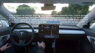 The Automobile.
• Truly a vehicle for change: once the first car rolled off the assembly lines, it never stopped
moving. Originally seen as a panacea for all mobility challenges, the car has had to adapt
to a global demand to eliminate fossil-fuel use and decrease traffic. Enter the next
generation: hybrid cars, electric cars, and driverless cars, proving the car will be with us
for centuries to come.
 