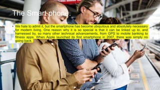 The Smart phone.
• We hate to admit it, but the smartphone has become ubiquitous and absolutely necessary
for modern living. One reason why it is so special is that it can be linked up to, and
harnessed by, so many other technical advancements, from GPS to mobile banking to
fitness apps. When Apple launched its first smartphone in 2007, there was simply no
going back.
 