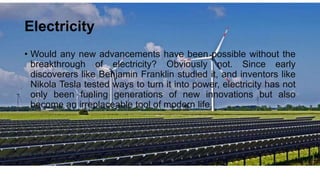 Electricity
• Would any new advancements have been possible without the
breakthrough of electricity? Obviously not. Since early
discoverers like Benjamin Franklin studied it, and inventors like
Nikola Tesla tested ways to turn it into power, electricity has not
only been fueling generations of new innovations but also
become an irreplaceable tool of modern life.
 